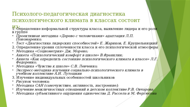 Психолого-педагогическая диагностика психологического климата в классах состоит из: 1. Определение неформальной структуры класса, выявление лидера и его роли в группе Проективная методика «Дерево с человечками» адаптация Л.П. Пономаренко; Тест «Диагностика лидерских способностей» Е. Жариков, Е. Крушельницкий 2. Определение уровня сплоченности класса и его психологической атмосферы Методика «Социометрия» Дж. Морено; Анкета «Психологический комфорт в школе» В.Франклин; Анкета «Как определить состояние психологического климата в классе» Л.Г. Федоренко; Методика «Чувства к школе» С.В. Левченко; Экспресс-методика изучения социально-психологического климата в учебном коллективе А.Н. Лутошкин 3. Изучение индивидуальных особенностей школьников Рисунок человека; Методика САН (самочувствие, активность, настроение); Изучение межличностных отношений в детском коллективе Р.В. Овчарова; Методика субъективного ощущения одиночества Д. Рассела и М. Фергюсона 
