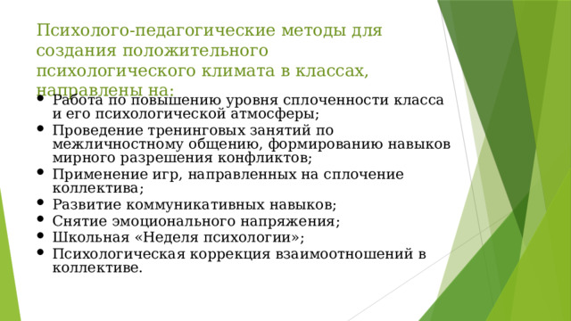 Психолого-педагогические методы для создания положительного психологического климата в классах, направлены на: Работа по повышению уровня сплоченности класса и его психологической атмосферы; Проведение тренинговых занятий по межличностному общению, формированию навыков мирного разрешения конфликтов; Применение игр, направленных на сплочение коллектива; Развитие коммуникативных навыков; Снятие эмоционального напряжения; Школьная «Неделя психологии»; Психологическая коррекция взаимоотношений в коллективе. 
