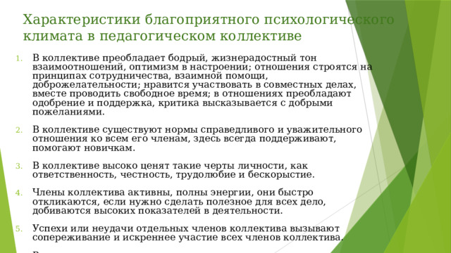 Характеристики благоприятного психологического климата в педагогическом коллективе В коллективе преобладает бодрый, жизнерадостный тон взаимоотношений, оптимизм в настроении; отношения строятся на принципах сотрудничества, взаимной помощи, доброжелательности; нравится участвовать в совместных делах, вместе проводить свободное время; в отношениях преобладают одобрение и поддержка, критика высказывается с добрыми пожеланиями. В коллективе существуют нормы справедливого и уважительного отношения ко всем его членам, здесь всегда поддерживают, помогают новичкам. В коллективе высоко ценят такие черты личности, как ответственность, честность, трудолюбие и бескорыстие. Члены коллектива активны, полны энергии, они быстро откликаются, если нужно сделать полезное для всех дело, добиваются высоких показателей в деятельности. Успехи или неудачи отдельных членов коллектива вызывают сопереживание и искреннее участие всех членов коллектива. В отношениях между группировками внутри коллектива существует взаимное расположение, понимание, сотрудничество. 