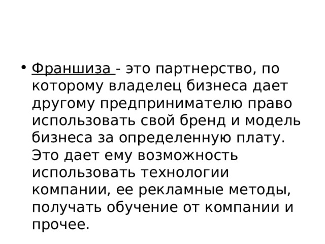 Франшиза - это партнерство, по которому владелец бизнеса дает другому предпринимателю право использовать свой бренд и модель бизнеса за определенную плату. Это дает ему возможность использовать технологии компании, ее рекламные методы, получать обучение от компании и прочее. 