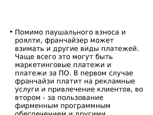 Помимо паушального взноса и роялти, франчайзер может взимать и другие виды платежей. Чаще всего это могут быть маркетинговые платежи и платежи за ПО. В первом случае франчайзи платит на рекламные услуги и привлечение клиентов, во втором - за пользование фирменным программным обеспечением и другими сервисами автоматизации. 