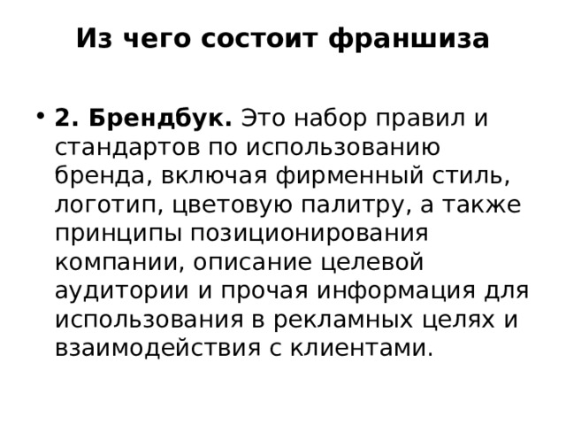 Из чего состоит франшиза   2. Брендбук. Это набор правил и стандартов по использованию бренда, включая фирменный стиль, логотип, цветовую палитру, а также принципы позиционирования компании, описание целевой аудитории и прочая информация для использования в рекламных целях и взаимодействия с клиентами. 