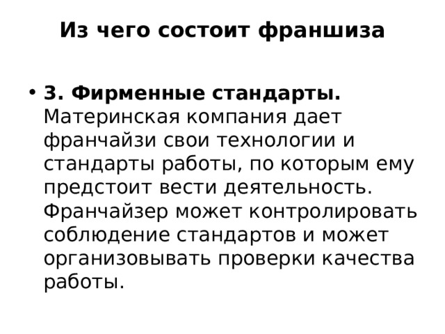 Из чего состоит франшиза   3. Фирменные стандарты. Материнская компания дает франчайзи свои технологии и стандарты работы, по которым ему предстоит вести деятельность. Франчайзер может контролировать соблюдение стандартов и может организовывать проверки качества работы. 