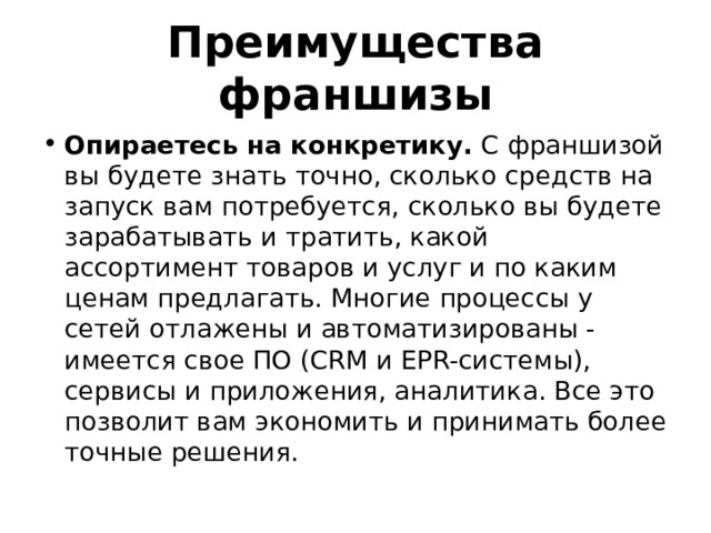 Преимущества франшизы Опираетесь на конкретику. С франшизой вы будете знать точно, сколько средств на запуск вам потребуется, сколько вы будете зарабатывать и тратить, какой ассортимент товаров и услуг и по каким ценам предлагать. Многие процессы у сетей отлажены и автоматизированы - имеется свое ПО (CRM и EPR-системы), сервисы и приложения, аналитика. Все это позволит вам экономить и принимать более точные решения. 