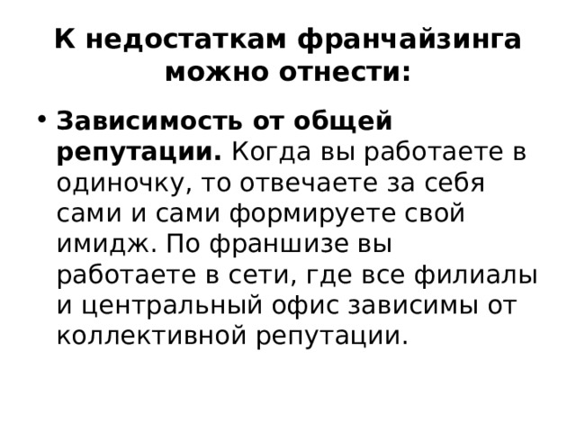 К недостаткам франчайзинга можно отнести: Зависимость от общей репутации. Когда вы работаете в одиночку, то отвечаете за себя сами и сами формируете свой имидж. По франшизе вы работаете в сети, где все филиалы и центральный офис зависимы от коллективной репутации. 