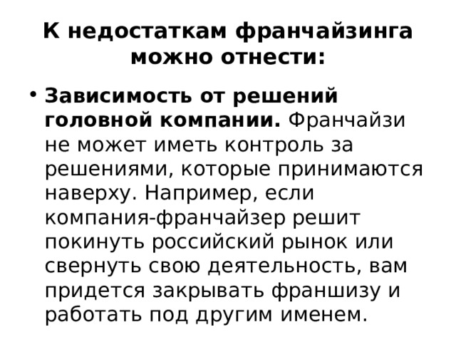 К недостаткам франчайзинга можно отнести: Зависимость от решений головной компании. Франчайзи не может иметь контроль за решениями, которые принимаются наверху. Например, если компания-франчайзер решит покинуть российский рынок или свернуть свою деятельность, вам придется закрывать франшизу и работать под другим именем. 