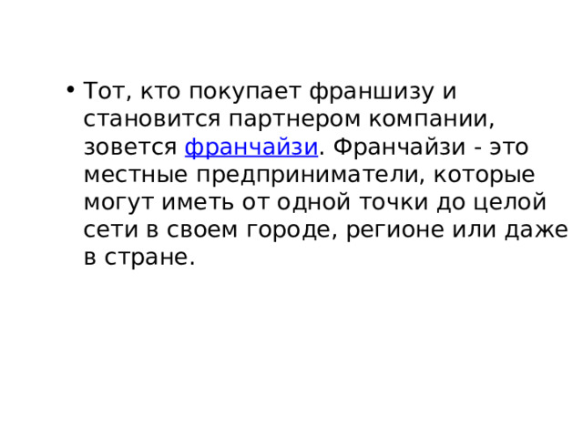 Тот, кто покупает франшизу и становится партнером компании, зовется франчайзи . Франчайзи - это местные предприниматели, которые могут иметь от одной точки до целой сети в своем городе, регионе или даже в стране. 