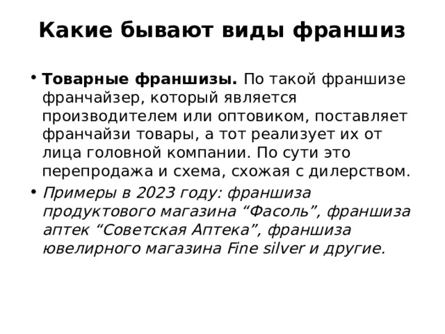 Какие бывают виды франшиз   Товарные франшизы. По такой франшизе франчайзер, который является производителем или оптовиком, поставляет франчайзи товары, а тот реализует их от лица головной компании. По сути это перепродажа и схема, схожая с дилерством.  Примеры в 2023 году: франшиза продуктового магазина “Фасоль”, франшиза аптек “Советская Аптека”, франшиза ювелирного магазина Fine silver и другие. 