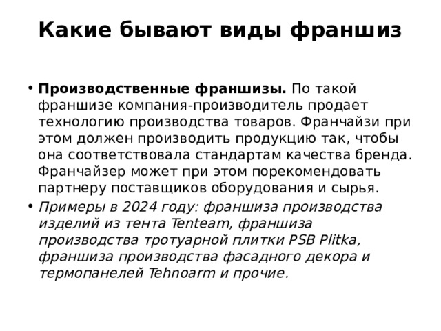 Какие бывают виды франшиз   Производственные франшизы. По такой франшизе компания-производитель продает технологию производства товаров. Франчайзи при этом должен производить продукцию так, чтобы она соответствовала стандартам качества бренда. Франчайзер может при этом порекомендовать партнеру поставщиков оборудования и сырья. Примеры в 2024 году: франшиза производства изделий из тента Tenteam, франшиза производства тротуарной плитки PSB Plitka, франшиза производства фасадного декора и термопанелей Tehnoarm и прочие. 