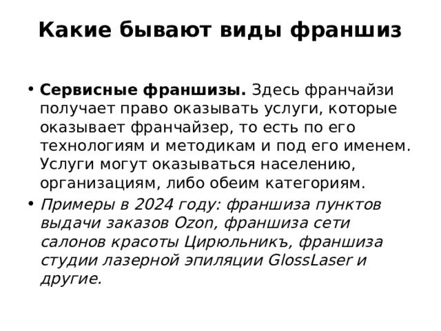Какие бывают виды франшиз   Сервисные франшизы. Здесь франчайзи получает право оказывать услуги, которые оказывает франчайзер, то есть по его технологиям и методикам и под его именем. Услуги могут оказываться населению, организациям, либо обеим категориям. Примеры в 2024 году: франшиза пунктов выдачи заказов Ozon, франшиза сети салонов красоты Цирюльникъ, франшиза студии лазерной эпиляции GlossLaser и другие. 