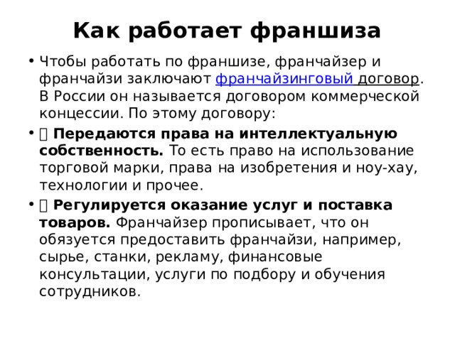 Как работает франшиза   Чтобы работать по франшизе, франчайзер и франчайзи заключают франчайзинговый договор . В России он называется договором коммерческой концессии. По этому договору: 👉 Передаются права на интеллектуальную собственность. То есть право на использование торговой марки, права на изобретения и ноу-хау, технологии и прочее. 👉 Регулируется оказание услуг и поставка товаров. Франчайзер прописывает, что он обязуется предоставить франчайзи, например, сырье, станки, рекламу, финансовые консультации, услуги по подбору и обучения сотрудников. 