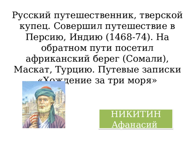 Русский путешественник, тверской купец. Совершил путешествие в Персию, Индию (1468-74). На обратном пути посетил африканский берег (Сомали), Маскат, Турцию. Путевые записки «Хождение за три моря» НИКИТИН Афанасий 