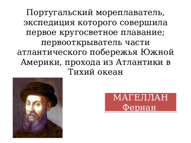 Португальский мореплаватель, экспедиция которого совершила первое кругосветное плавание; первооткрыватель части атлантического побережья Южной Америки, прохода из Атлантики в Тихий океан МАГЕЛЛАН Фернан 