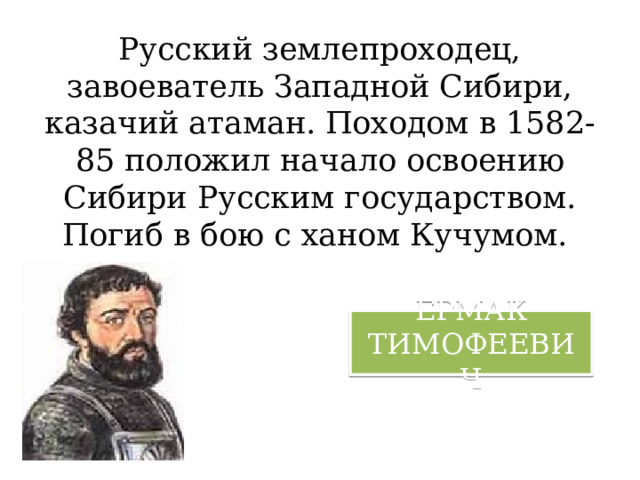 Русский землепроходец, завоеватель Западной Сибири, казачий атаман. Походом в 1582-85 положил начало освоению Сибири Русским государством. Погиб в бою с ханом Кучумом. ЕРМАК ТИМОФЕЕВИЧ 