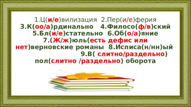 1.Ц( и/е )вилизация 2.Пер( и/е )ферия 3.К( оо/а )рдинально 4.Филосо( ф/в )ский 5.Бл( и/е )стательно 6.Об( о/а )яние 7.( Ж/ж )юль( есть дефис или нет )верновские романы 8.Исписа(н/нн)ый 9.В( слитно/раздельно ) пол( слитно /раздельно ) оборота 