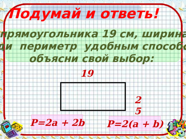 Подумай и ответь! Длина прямоугольника 19 см, ширина 25 c м. Найди периметр удобным способом и объясни свой выбор: 19 25 Р= 2a + 2b Р= 2 ( a + b ) 
