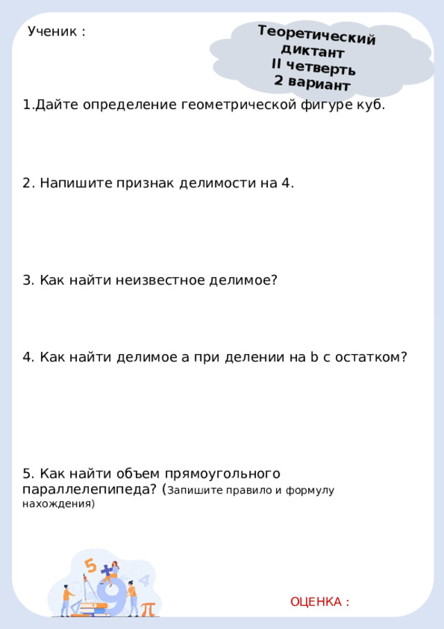 Теоретический диктант II четверть 2 вариант Ученик :       1.Дайте определение геометрической фигуре куб.                                              2. Напишите признак делимости на 4.                                                            3. Как найти неизвестное делимое?                                              4. Как найти делимое a при делении на b с остатком?                                                            5. Как найти объем прямоугольного параллелепипеда? ( Запишите правило и формулу нахождения)                                           ОЦЕНКА :   