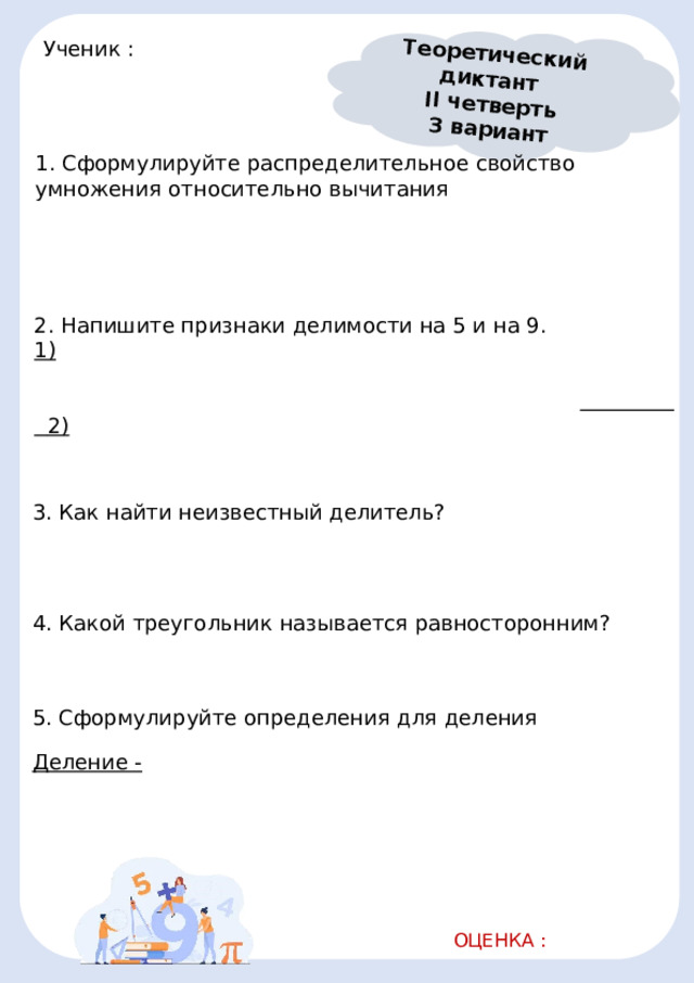 Теоретический диктант II четверть 3 вариант Ученик :       1. Сформулируйте распределительное свойство умножения относительно вычитания                                                             2. Напишите признаки делимости на 5 и на 9. 1)                                             2)                                              3. Как найти неизвестный делитель?                                              4. Какой треугольник называется равносторонним?                               5. Сформулируйте определения для деления Деление -                                                           ОЦЕНКА :   