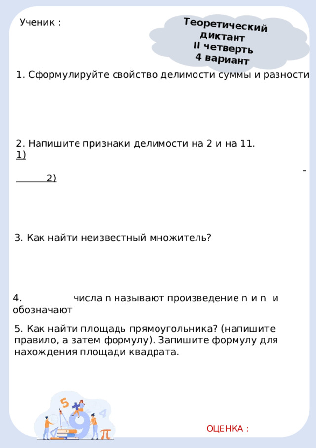 Теоретический диктант II четверть 4 вариант Ученик :       1. Сформулируйте свойство делимости суммы и разности                                                             2. Напишите признаки делимости на 2 и на 11. 1)                               2)                                                             3. Как найти неизвестный множитель?                                              4.    числа n называют произведение n и n и обозначают  5. Как найти площадь прямоугольника? (напишите правило, а затем формулу). Запишите формулу для нахождения площади квадрата.                                                             ОЦЕНКА :   