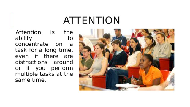 Attention Attention is the ability to concentrate on a task for a long time, even if there are distractions around or if you perform multiple tasks at the same time. 