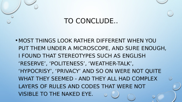 To conclude.. Most things look rather different when you put them under a microscope, and sure enough, I found that stereotypes such as English ‘reserve’, ‘politeness’, ‘weather-talk’, ‘hypocrisy’, ‘privacy’ and so on were not quite what they seemed - and they all had complex layers of rules and codes that were not visible to the naked eye. 