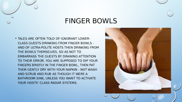 finger bowls Tales are often told of ignorant lower-class guests drinking from finger bowls - and of ultra-polite hosts then drinking from the bowls themselves, so as not to embarrass the guests by drawing attention to their error. You are supposed to dip your fingers briefly in the finger bowl, then pat them gently dry with your napkin - not wash and scrub and rub as though it were a bathroom sink, unless you want to activate your hosts’ class-radar systems. 
