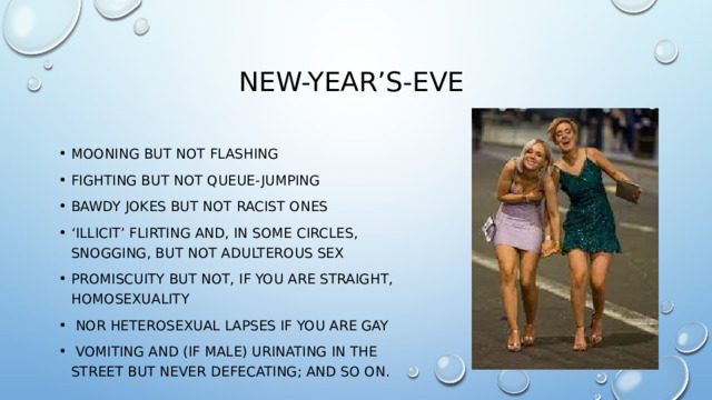 New-Year’s-Eve mooning but not flashing fighting but not queue-jumping bawdy jokes but not racist ones ‘ illicit’ flirting and, in some circles, snogging, but not adulterous sex promiscuity but not, if you are straight, homosexuality  nor heterosexual lapses if you are gay  vomiting and (if male) urinating in the street but never defecating; and so on. 