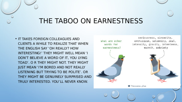 The taboo on earnestness It takes foreign colleagues and clients a while to realize that when the English say ‘Oh really? How interesting!’ they might well mean ‘I don’t believe a word of it, you lying toad’. O r they might not. They might just mean ‘I’m bored and not really listening but trying to be polite’. Or they might be genuinely surprised and truly interested. You’ll never know. 