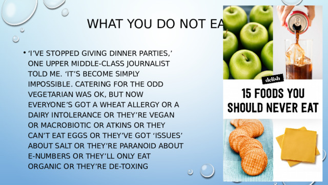 what you do not eat ‘ I’ve stopped giving dinner parties,’ one upper middle-class journalist told me. ‘It’s become simply impossible. Catering for the odd vegetarian was OK, but now everyone’s got a wheat allergy or a dairy intolerance or they’re vegan or macrobiotic or Atkins or they can’t eat eggs or they’ve got ‘issues’ about salt or they’re paranoid about e-numbers or they’ll only eat organic or they’re de-toxing 
