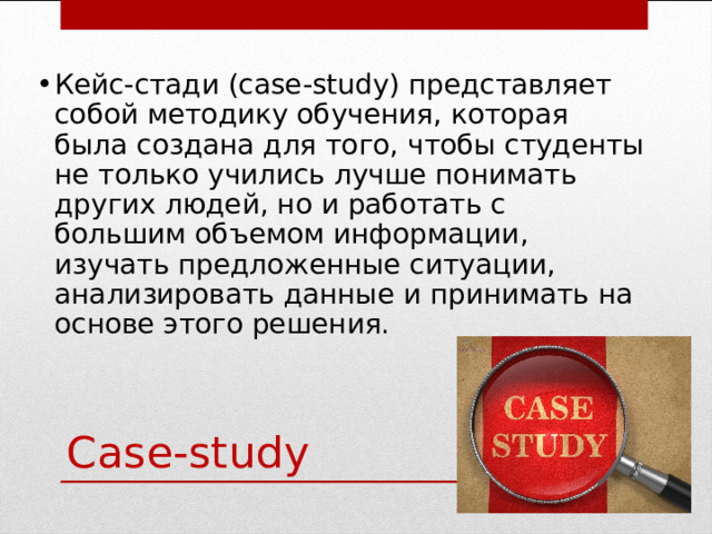Кейс-стади (case-study) представляет собой методику обучения, которая была создана для того, чтобы студенты не только учились лучше понимать других людей, но и работать с большим объемом информации, изучать предложенные ситуации, анализировать данные и принимать на основе этого решения. Case-study 