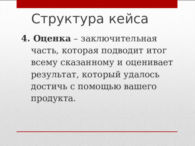 Структура кейса   4. Оценка – заключительная часть, которая подводит итог всему сказанному и оценивает результат, который удалось достичь с помощью вашего продукта.   