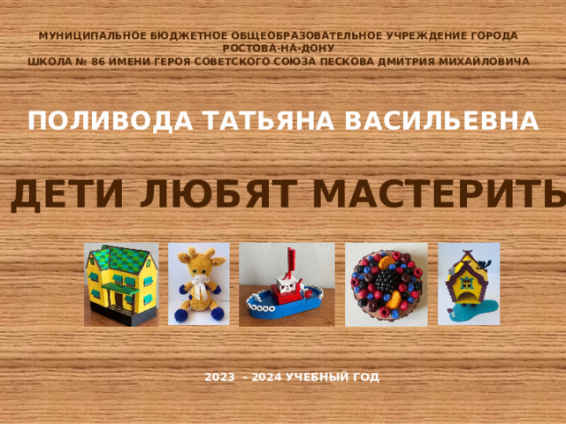 МУНИЦИПАЛЬНОЕ БЮДЖЕТНОЕ ОБЩЕОБРАЗОВАТЕЛЬНОЕ УЧРЕЖДЕНИЕ ГОРОДА РОСТОВА-НА-ДОНУ ШКОЛА № 86 ИМЕНИ ГЕРОЯ СОВЕТСКОГО СОЮЗА ПЕСКОВА ДМИТРИЯ МИХАЙЛОВИЧА    ПОЛИВОДА ТАТЬЯНА ВАСИЛЬЕВНА    ДЕТИ ЛЮБЯТ МАСТЕРИТЬ 2023 - 2024 УЧЕБНЫЙ ГОД    