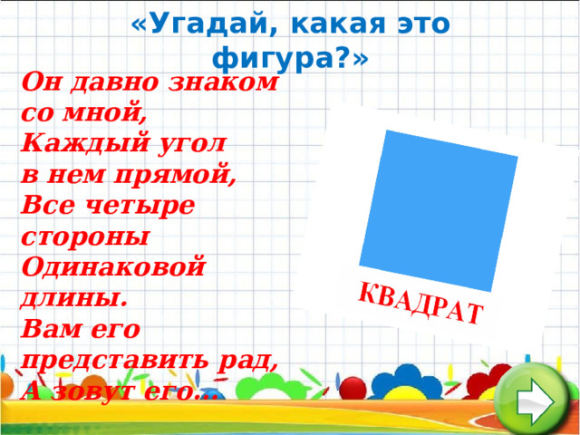  «Угадай, какая это фигура?»         Он давно знаком со мной,  Каждый угол в нем прямой,  Все четыре стороны  Одинаковой длины.  Вам его представить рад,  А зовут его...   