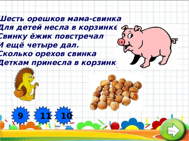 Шесть орешков мама-свинка  Для детей несла в корзинке.  Свинку ёжик повстречал  И ещё четыре дал.  Сколько орехов свинка  Деткам принесла в корзинке?  9 11 10  