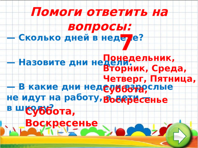 Помоги ответить на вопросы: 7 —  Сколько дней в неделе?  —  Назовите дни недели.  —  В какие дни недели взрослые не идут на работу, а дети — в школу? Понедельник, Вторник, Среда, Четверг, Пятница, Суббота, Воскресенье Суббота, Воскресенье 