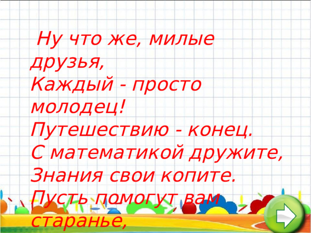  Ну что же, милые друзья,   Каждый - просто молодец!   Путешествию - конец.   С математикой дружите,   Знания свои копите.   Пусть помогут вам старанье,   Память, логика, внимание.   