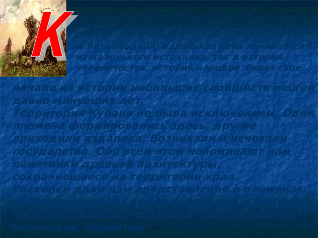 ак полноводная маленькая река начинается  из маленького источника, так и история  человечества, история народов берёт своё  начало из истории небольших сообществ людей давно минувших лет. Территория Кубани не была исключением. Одни племена формировались здесь, другие приходили издалека. Возникали и исчезали государства. Обо всём этом напоминают нам памятники древней архитектуры, сохранившиеся на территории края. Раскопки дали нам представление о племенах, ранее населявших земли кубанские, о высокой культуре, живших на Кубани скифов, меотов, боспорцев, сарматов. 