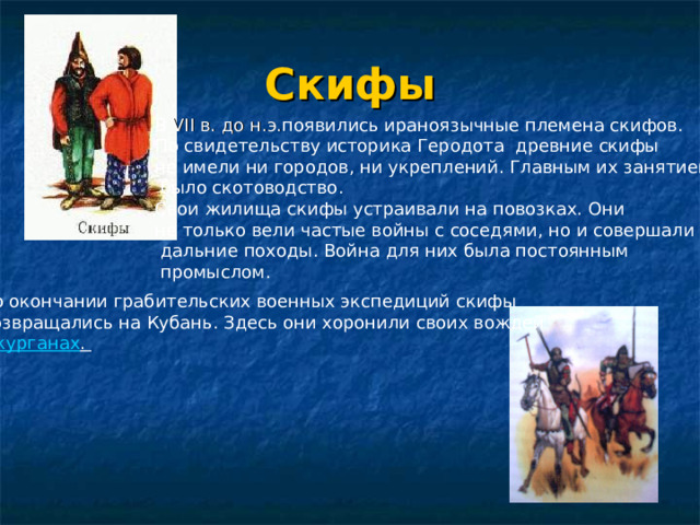 Скифы В VII в. до н.э. появились ираноязычные племена скифов. По свидетельству историка Геродота древние скифы не имели ни городов, ни укреплений. Главным их занятием  было скотоводство. Свои жилища скифы устраивали на повозках. Они не только вели частые войны с соседями, но и совершали  дальние походы. Война для них была постоянным  промыслом. курганах .  