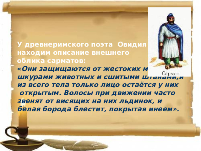 У древнеримского поэта Овидия мы находим описание внешнего облика сарматов: « Они защищаются от жестоких морозов шкурами животных и сшитыми штанами,и из всего тела только лицо остаётся у них  открытым. Волосы при движении часто звенят от висящих на них льдинок, и белая борода блестит, покрытая инеем». 