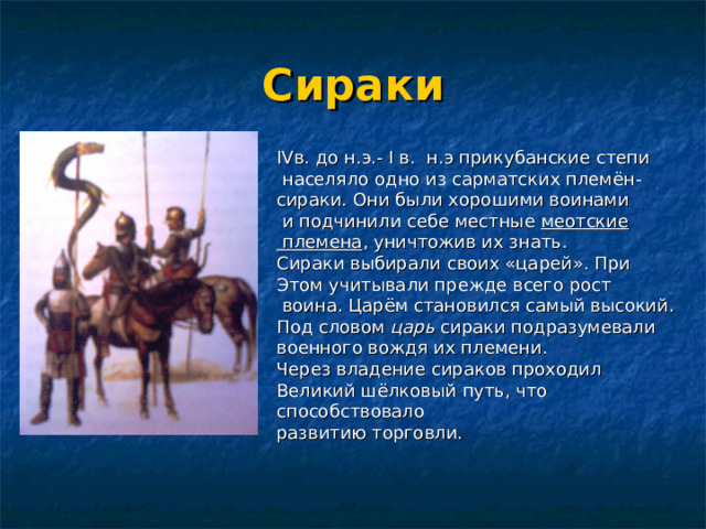 Сираки IV в. до н.э.- I в. н.э прикубанские степи  населяло одно из сарматских племён- сираки. Они были хорошими воинами  и подчинили себе местные меотские  племена , уничтожив их знать. Сираки выбирали своих «царей». При Этом учитывали прежде всего рост  воина. Царём становился самый высокий. Под словом царь сираки подразумевали военного вождя их племени. Через владение сираков проходил Великий шёлковый путь, что способствовало развитию торговли. 