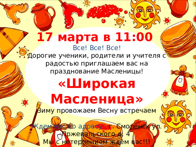 17 марта в 11:00 Все! Все! Все! Дорогие ученики, родители и учителя с радостью приглашаем вас на празднование Масленицы! «Широкая Масленица» Зиму провожаем Весну встречаем Ждем вас по адресу: г. Смоленск ул. Пржевальского д. 4 Мы с нетерпением ждём вас!!! 