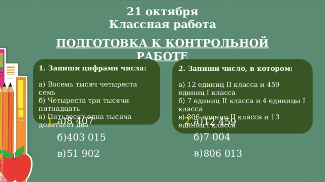 21 октября  Классная работа ПОДГОТОВКА К КОНТРОЛЬНОЙ РАБОТЕ 2. Запиши число, в котором:   1. Запиши цифрами числа:   а) 12 единиц II класса и 459 единиц I класса а) Восемь тысяч четыреста семь б) 7 единиц II класса и 4 единицы I класса б) Четыреста три тысячи пятнадцать в) Пятьдесят одна тысяча девятьсот два в) 806 единиц II класса и 13 единиц I класса а) 2. а) 8 407 1. 12 459 б) 7 004 403 015 б) в) 51 902 в) 806 013 