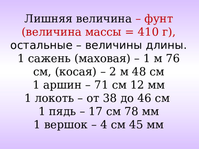 Лишняя величина – фунт (величина массы = 410 г), остальные – величины длины.  1 сажень (маховая) – 1 м 76 см, (косая) – 2 м 48 см  1 аршин – 71 см 12 мм  1 локоть – от 38 до 46 см  1 пядь – 17 см 78 мм  1 вершок – 4 см 45 мм   