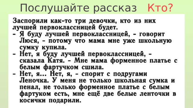 Послушайте рассказ Кто? Заспорили как-то три девочки, кто из них лучшей первоклассницей будет. Я буду лучшей первоклассницей, - говорит Люся, - потому что мама мне уже школьную сумку купила. Нет, я буду лучшей первоклассницей, - сказала Катя. - Мне мама форменное платье с белым фартучком сшила. Нет, я… Нет, я, - спорит с подругами Леночка. У меня не только школьная сумка и пенал, не только форменное платье с белым фартуком есть, мне ещё две белые ленточки в косички подарили. 