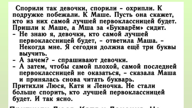  Спорили так девочки, спорили - охрипли. К подружке побежали. К Маше. Пусть она скажет, кто из них самой лучшей первоклассницей будет. Пришли к Маше, а Мша за «Букварём» сидит. Не знаю я, девочки, кто самой лучшей первоклассницей будет, - ответила Маша. - Некогда мне. Я сегодня должна ещё три буквы выучить. А зачем? - спрашивают девочки. А затем, чтобы самой плохой, самой последней первоклассницей не оказаться, - сказала Маша и принялась снова читать букварь. Притихли Люся, Катя и Леночка. Не стали больше спорить, кто лучшей первоклассницей будет. И так ясно. 