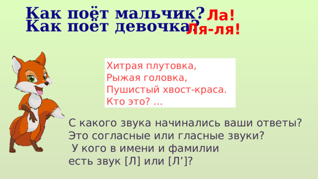 Ла! Как поёт мальчик? Как поёт девочка? Ля-ля! Хитрая плутовка, Рыжая головка, Пушистый хвост-краса. Кто это? … С какого звука начинались ваши ответы? Это согласные или гласные звуки?  У кого в имени и фамилии есть звук [Л] или [Л’]? 