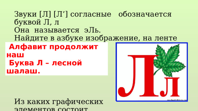 Звуки [Л] [Л’] согласные обозначается буквой Л, л Она называется эЛь. Найдите в азбуке изображение, на ленте букв. Из каких графических элементов состоит Выложите палочками…  Алфавит продолжит наш  Буква Л – лесной шалаш. 