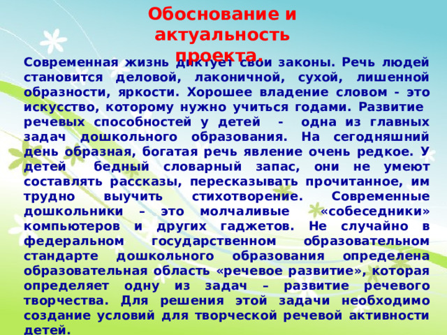 Обоснование и актуальность проекта. Современная жизнь диктует свои законы. Речь людей становится деловой, лаконичной, сухой, лишенной образности, яркости. Хорошее владение словом - это искусство, которому нужно учиться годами. Развитие речевых способностей у детей - одна из главных задач дошкольного образования. На сегодняшний день образная, богатая речь явление очень редкое. У детей бедный словарный запас, они не умеют составлять рассказы, пересказывать прочитанное, им трудно выучить стихотворение. Современные дошкольники – это молчаливые «собеседники» компьютеров и других гаджетов. Не случайно в федеральном государственном образовательном стандарте дошкольного образования определена образовательная область «речевое развитие», которая определяет одну из задач – развитие речевого творчества. Для решения этой задачи необходимо создание условий для творческой речевой активности детей.  