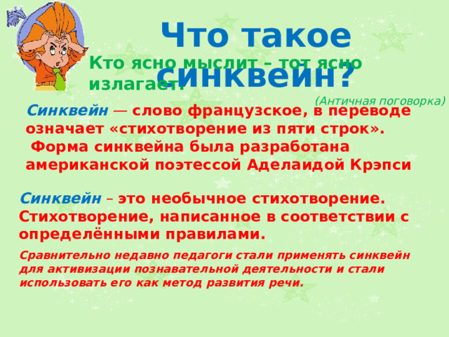 Что такое синквейн? Кто ясно мыслит – тот ясно излагает. (Античная поговорка) Синквейн  — слово французское, в переводе означает «стихотворение из пяти строк».  Форма синквейна была разработана американской поэтессой Аделаидой Крэпси Синквейн  – это необычное стихотворение. Стихотворение, написанное в соответствии с определёнными правилами. Сравнительно недавно педагоги стали применять синквейн для активизации познавательной деятельности и стали использовать его как метод развития речи. 