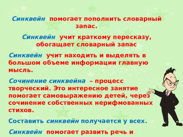Синквейн  помогает пополнить словарный запас.  Синквейн  учит краткому пересказу, обогащает словарный запас  Синквейн  учит находить и выделять в большом объеме информации главную мысль.  Сочинение синквейна – процесс творческий. Это интересное занятие помогает самовыражению детей, через сочинение собственных нерифмованных стихов.  Составить синквейн получается у всех.  Синквейн  помогает развить речь и мышление. Синквейн  облегчает процесс усвоения понятий и их содержания. Синквейн — это также способ контроля и самоконтроля (дети могут сравнить синквейны и оценивать их). 